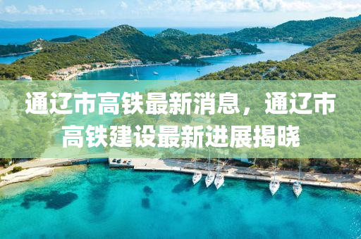 通遼市高鐵最新消息，通遼市高鐵建設最新進展揭曉