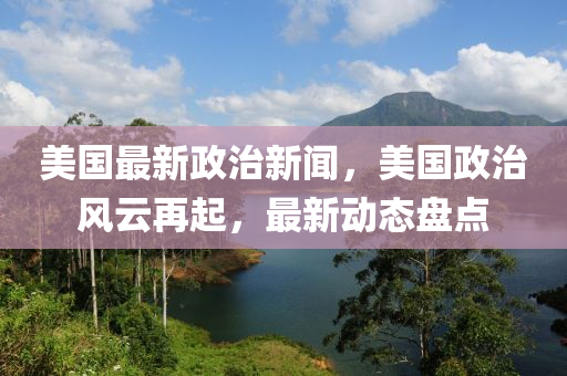 美國最新政治新聞，美國政治風(fēng)云再起，最新動態(tài)盤點(diǎn)