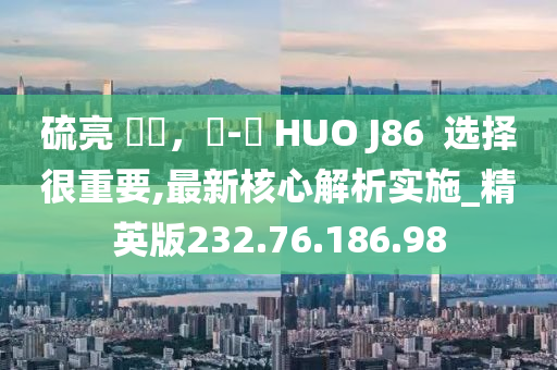 硫亮 變現(xiàn)，飛-機 HUO J86  選擇很重要,最新核心解析實施_精英版232.76.186.98