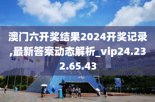 澳門六開獎結(jié)果2024開獎記錄,最新答案動態(tài)解析_vip24.232.65.43