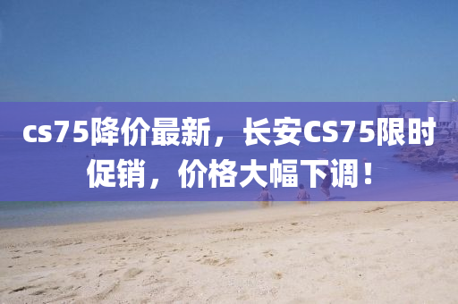 cs75降價(jià)最新，長(zhǎng)安CS75限時(shí)促銷，價(jià)格大幅下調(diào)！