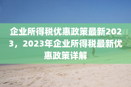 企業(yè)所得稅優(yōu)惠政策最新2023，2023年企業(yè)所得稅最新優(yōu)惠政策詳解