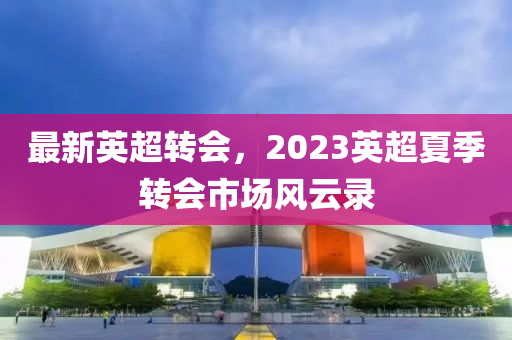 最新英超转会，2023英超夏季转会市场风云录