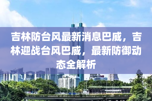 吉林防台风最新消息巴威，吉林迎战台风巴威，最新防御动态全解析