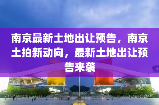 南京最新土地出讓預(yù)告，南京土拍新動向，最新土地出讓預(yù)告來襲