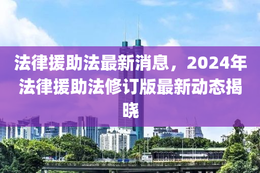 法律援助法最新消息，2024年法律援助法修订版最新动态揭晓