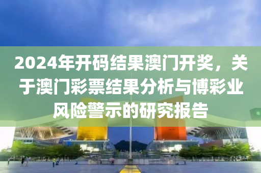 2024年開碼結(jié)果澳門開獎，關(guān)于澳門彩票結(jié)果分析與博彩業(yè)風(fēng)險(xiǎn)警示的研究報(bào)告