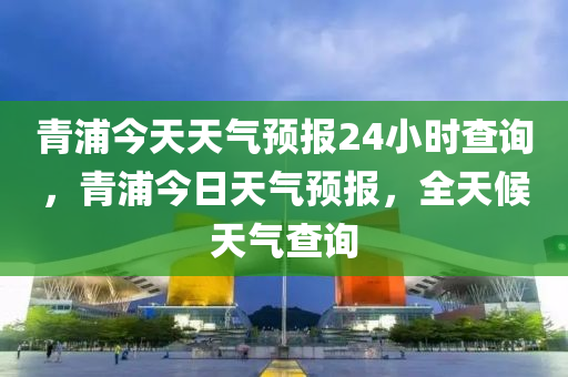 青浦今天天气预报24小时查询，青浦今日天气预报，全天候天气查询