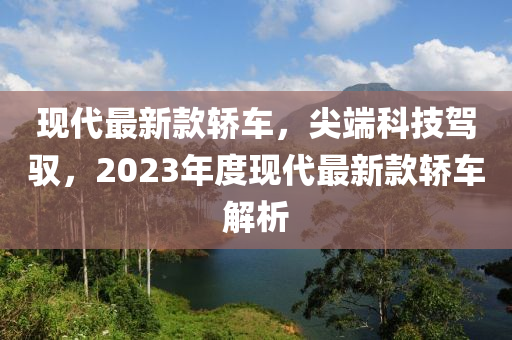 现代最新款轿车，尖端科技驾驭，2023年度现代最新款轿车解析