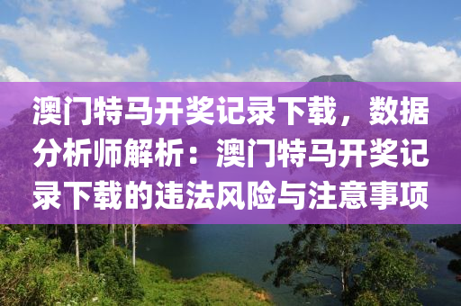 澳門特馬開獎記錄下載，數(shù)據(jù)分析師解析：澳門特馬開獎記錄下載的違法風(fēng)險與注意事項(xiàng)