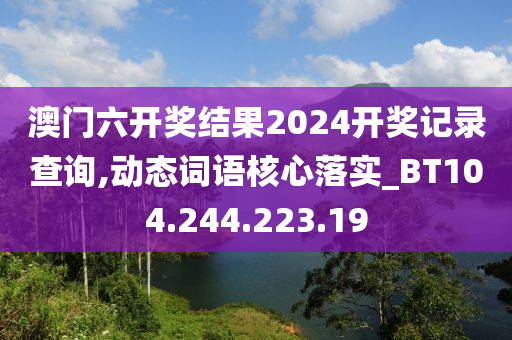 澳门六开奖结果2024开奖记录查询,动态词语核心落实_BT104.244.223.19