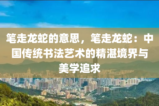 笔走龙蛇的意思，笔走龙蛇：中国传统书法艺术的精湛境界与美学追求