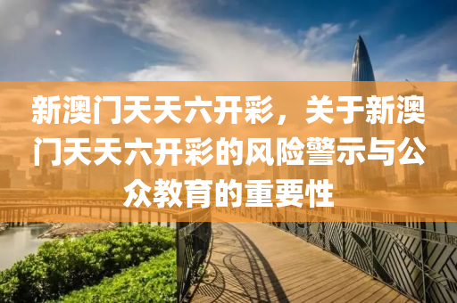 新澳门天天六开彩，关于新澳门天天六开彩的风险警示与公众教育的重要性