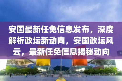 安國最新任免信息發(fā)布，深度解析政壇新動向，安國政壇風云，最新任免信息揭秘動向