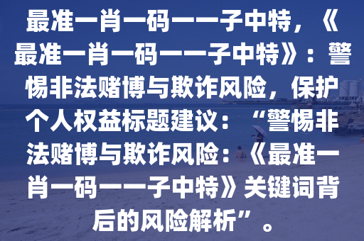 最准一肖一码一一子中特，《最准一肖一码一一子中特》：警惕非法赌博与欺诈风险，保护个人权益标题建议：“警惕非法赌博与欺诈风险：《最准一肖一码一一子中特》关键词背后的风险解析”。