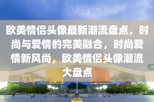 歐美情侶頭像最新潮流盤點，時尚與愛情的完美融合，時尚愛情新風(fēng)尚，歐美情侶頭像潮流大盤點