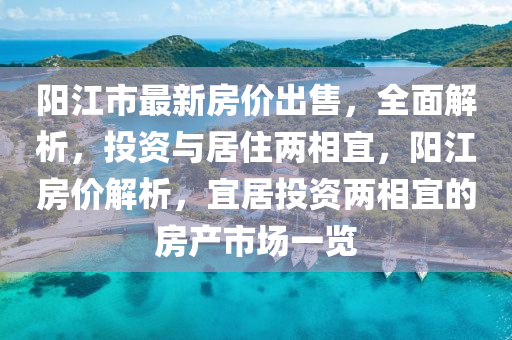 陽江市最新房價出售，全面解析，投資與居住兩相宜，陽江房價解析，宜居投資兩相宜的房產(chǎn)市場一覽