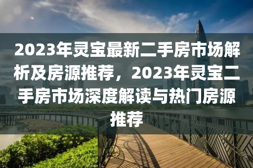 2023年灵宝最新二手房市场解析及房源推荐，2023年灵宝二手房市场深度解读与热门房源推荐