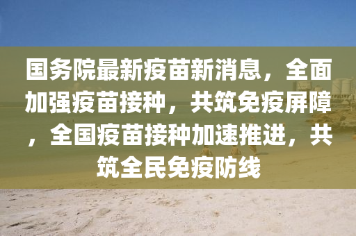 國務(wù)院最新疫苗新消息，全面加強疫苗接種，共筑免疫屏障，全國疫苗接種加速推進，共筑全民免疫防線