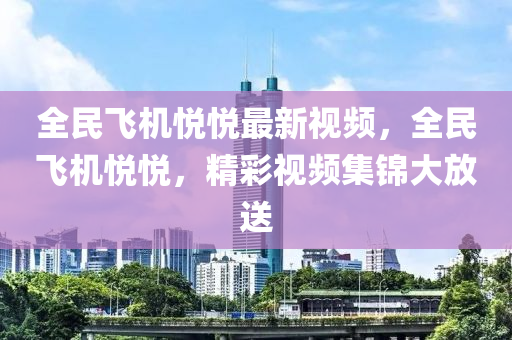 全民飛機(jī)悅悅最新視頻，全民飛機(jī)悅悅，精彩視頻集錦大放送