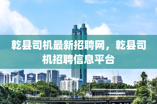 乾縣司機最新招聘網，乾縣司機招聘信息平臺