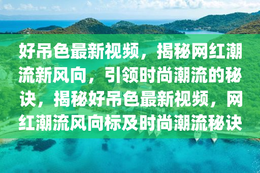 好吊色最新視頻，揭秘網(wǎng)紅潮流新風(fēng)向，引領(lǐng)時尚潮流的秘訣，揭秘好吊色最新視頻，網(wǎng)紅潮流風(fēng)向標(biāo)及時尚潮流秘訣