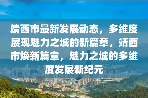 靖西市最新发展动态，多维度展现魅力之城的新篇章，靖西市焕新篇章，魅力之城的多维度发展新纪元