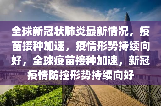 全球新冠状肺炎最新情况，疫苗接种加速，疫情形势持续向好，全球疫苗接种加速，新冠疫情防控形势持续向好