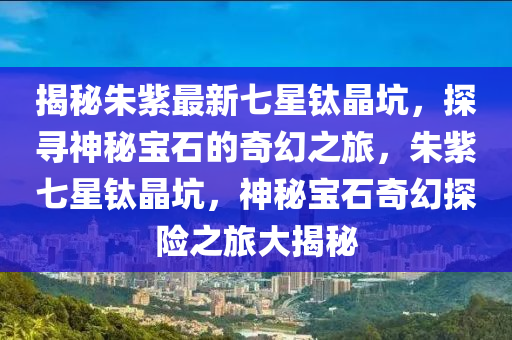 揭秘朱紫最新七星鈦晶坑，探尋神秘寶石的奇幻之旅，朱紫七星鈦晶坑，神秘寶石奇幻探險之旅大揭秘