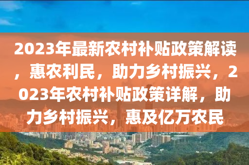 2023年最新農(nóng)村補貼政策解讀，惠農(nóng)利民，助力鄉(xiāng)村振興，2023年農(nóng)村補貼政策詳解，助力鄉(xiāng)村振興，惠及億萬農(nóng)民