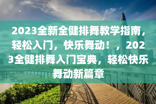 2023全新全健排舞教学指南，轻松入门，快乐舞动！，2023全健排舞入门宝典，轻松快乐舞动新篇章