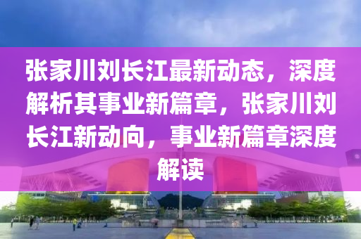 張家川劉長江最新動態(tài)，深度解析其事業(yè)新篇章，張家川劉長江新動向，事業(yè)新篇章深度解讀