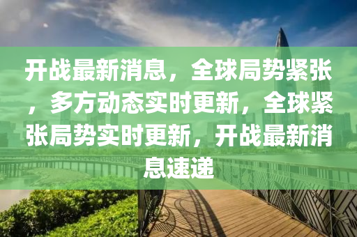 开战最新消息，全球局势紧张，多方动态实时更新，全球紧张局势实时更新，开战最新消息速递