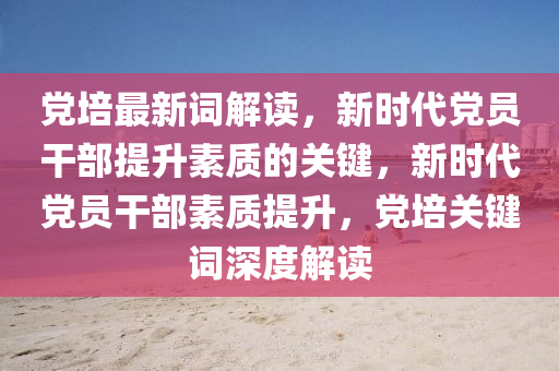 党培最新词解读，新时代党员干部提升素质的关键，新时代党员干部素质提升，党培关键词深度解读