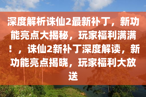 深度解析誅仙2最新補丁，新功能亮點大揭秘，玩家福利滿滿！，誅仙2新補丁深度解讀，新功能亮點揭曉，玩家福利大放送