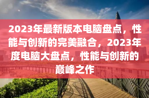 2023年最新版本電腦盤點(diǎn)，性能與創(chuàng)新的完美融合，2023年度電腦大盤點(diǎn)，性能與創(chuàng)新的巔峰之作