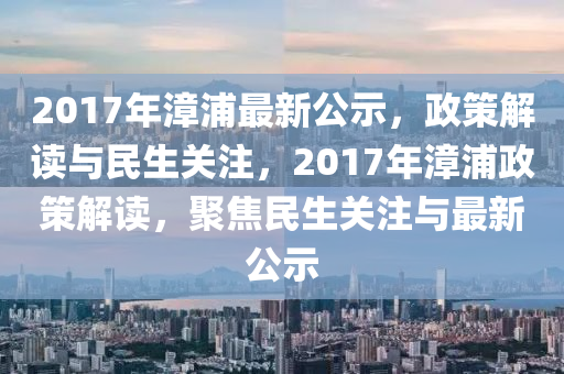 2017年漳浦最新公示，政策解读与民生关注，2017年漳浦政策解读，聚焦民生关注与最新公示