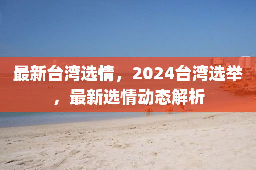 最新台湾选情，2024台湾选举，最新选情动态解析