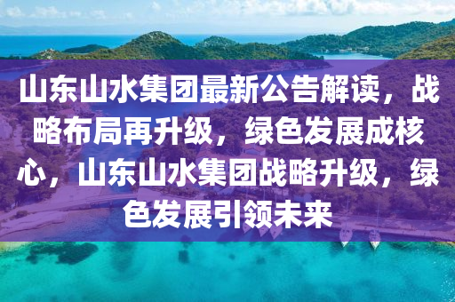 山東山水集團最新公告解讀，戰(zhàn)略布局再升級，綠色發(fā)展成核心，山東山水集團戰(zhàn)略升級，綠色發(fā)展引領(lǐng)未來