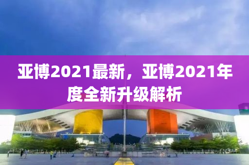 亞博2021最新，亞博2021年度全新升級(jí)解析