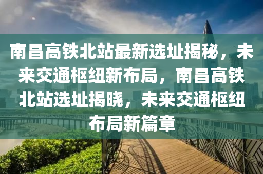 南昌高鐵北站最新選址揭秘，未來交通樞紐新布局，南昌高鐵北站選址揭曉，未來交通樞紐布局新篇章