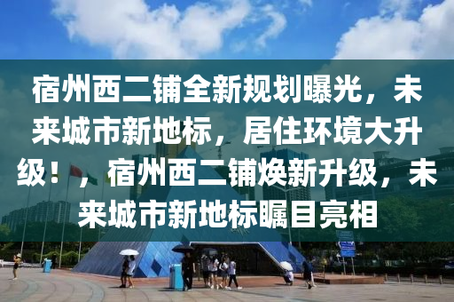 宿州西二铺全新规划曝光，未来城市新地标，居住环境大升级！，宿州西二铺焕新升级，未来城市新地标瞩目亮相