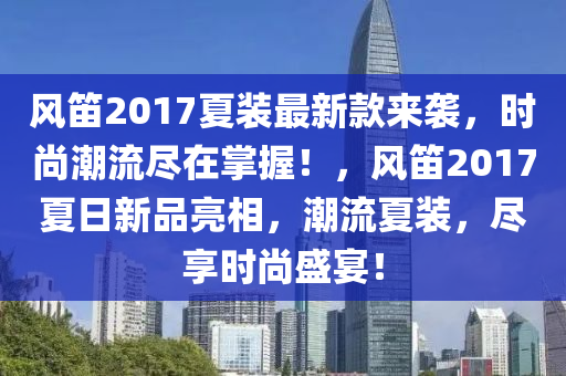 風(fēng)笛2017夏裝最新款來襲，時尚潮流盡在掌握！，風(fēng)笛2017夏日新品亮相，潮流夏裝，盡享時尚盛宴！