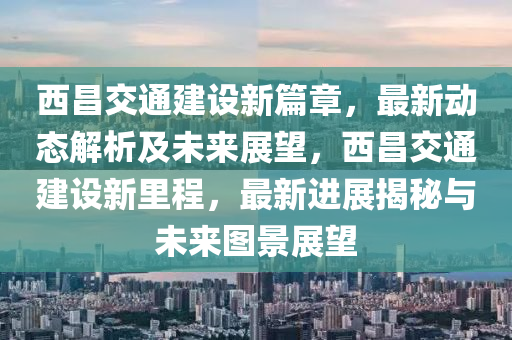 西昌交通建设新篇章，最新动态解析及未来展望，西昌交通建设新里程，最新进展揭秘与未来图景展望