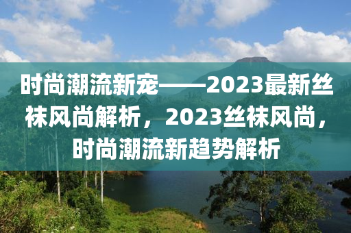 时尚潮流新宠——2023最新丝袜风尚解析，2023丝袜风尚，时尚潮流新趋势解析