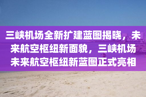 三峡机场全新扩建蓝图揭晓，未来航空枢纽新面貌，三峡机场未来航空枢纽新蓝图正式亮相