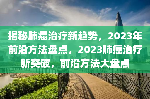 揭秘肺癌治療新趨勢，2023年前沿方法盤點(diǎn)，2023肺癌治療新突破，前沿方法大盤點(diǎn)