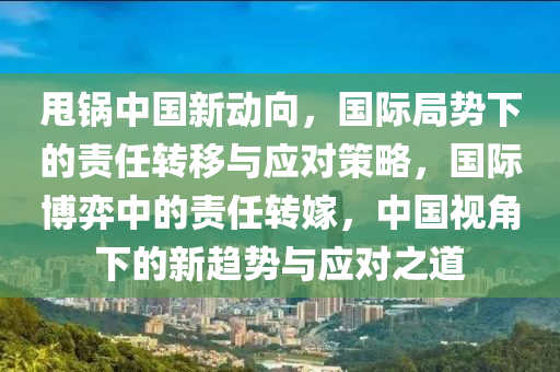 甩鍋中國新動向，國際局勢下的責(zé)任轉(zhuǎn)移與應(yīng)對策略，國際博弈中的責(zé)任轉(zhuǎn)嫁，中國視角下的新趨勢與應(yīng)對之道