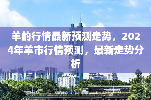 羊的行情最新預測走勢，2024年羊市行情預測，最新走勢分析