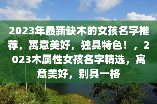 2023年最新缺木的女孩名字推薦，寓意美好，獨具特色！，2023木屬性女孩名字精選，寓意美好，別具一格